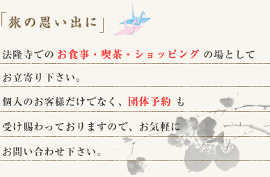 「旅の思い出に」法隆寺でのお食事・喫茶・ショッピングの場としてお立寄り下さい。個人のお客様だけでなく、団体予約も受け賜わっておりますので、お気軽にお問い合わせ下さい。